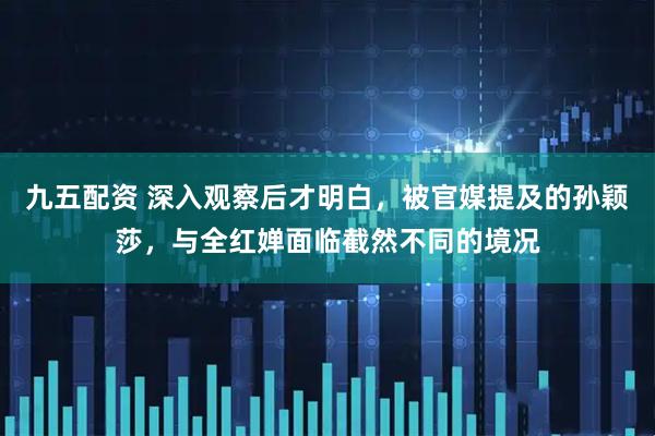 九五配资 深入观察后才明白，被官媒提及的孙颖莎，与全红婵面临截然不同的境况