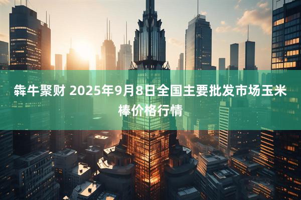 犇牛聚财 2025年9月8日全国主要批发市场玉米棒价格行情