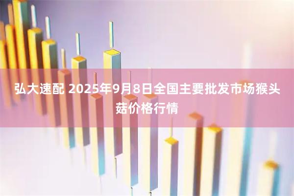 弘大速配 2025年9月8日全国主要批发市场猴头菇价格行情