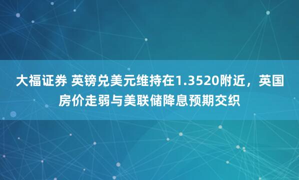 大福证券 英镑兑美元维持在1.3520附近，英国房价走弱与美联储降息预期交织