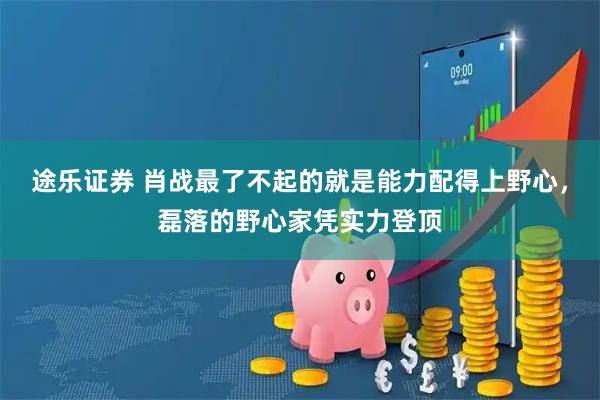 途乐证券 肖战最了不起的就是能力配得上野心，磊落的野心家凭实力登顶