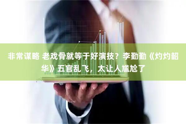非常谋略 老戏骨就等于好演技？李勤勤《灼灼韶华》五官乱飞，太让人尴尬了