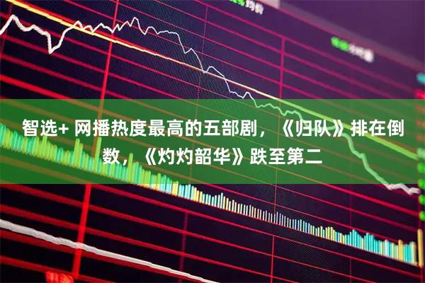 智选+ 网播热度最高的五部剧，《归队》排在倒数，《灼灼韶华》跌至第二