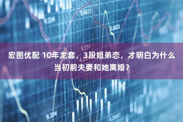 宏图优配 10年龙套，3段姐弟恋，才明白为什么当初前夫要和她离婚？