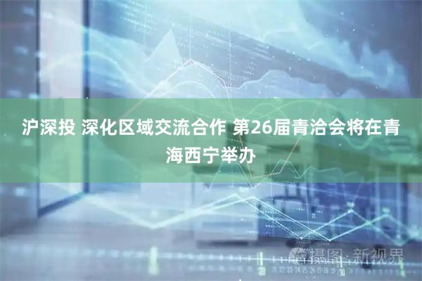 沪深投 深化区域交流合作 第26届青洽会将在青海西宁举办