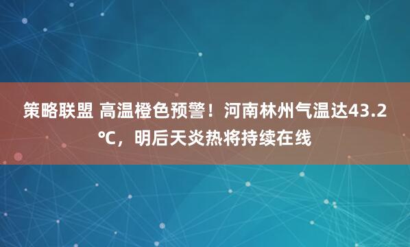 策略联盟 高温橙色预警！河南林州气温达43.2℃，明后天炎热将持续在线