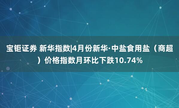 宝钜证券 新华指数|4月份新华·中盐食用盐（商超）价格指数月环比下跌10.74%