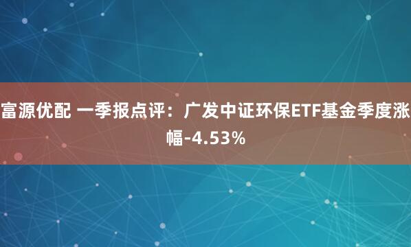 富源优配 一季报点评：广发中证环保ETF基金季度涨幅-4.53%
