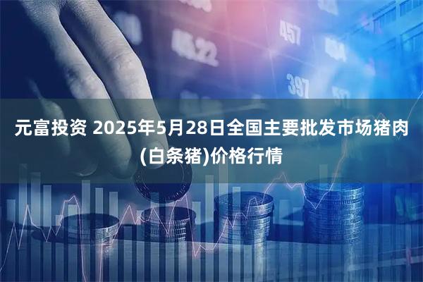 元富投资 2025年5月28日全国主要批发市场猪肉(白条猪)价格行情