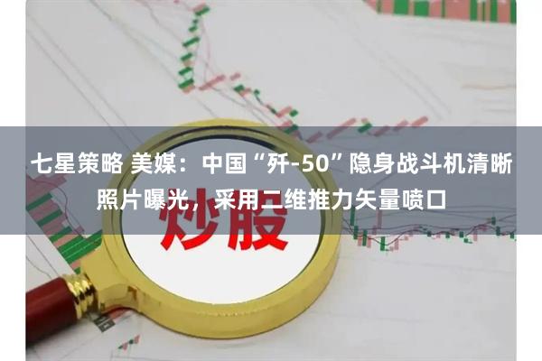 七星策略 美媒：中国“歼-50”隐身战斗机清晰照片曝光，采用二维推力矢量喷口