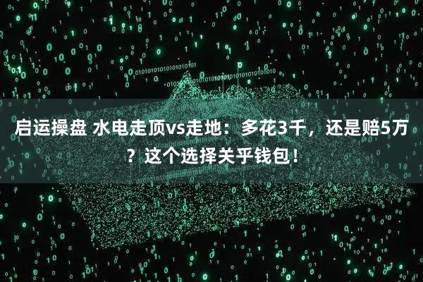 启运操盘 水电走顶vs走地：多花3千，还是赔5万？这个选择关乎钱包！
