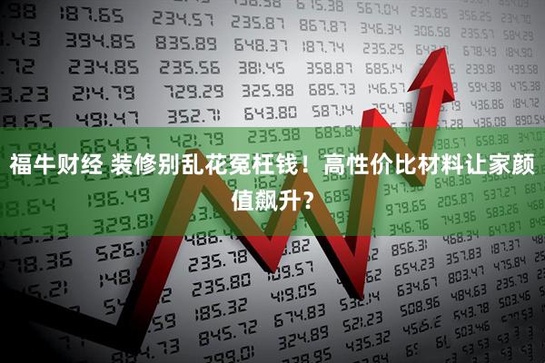 福牛财经 装修别乱花冤枉钱！高性价比材料让家颜值飙升？