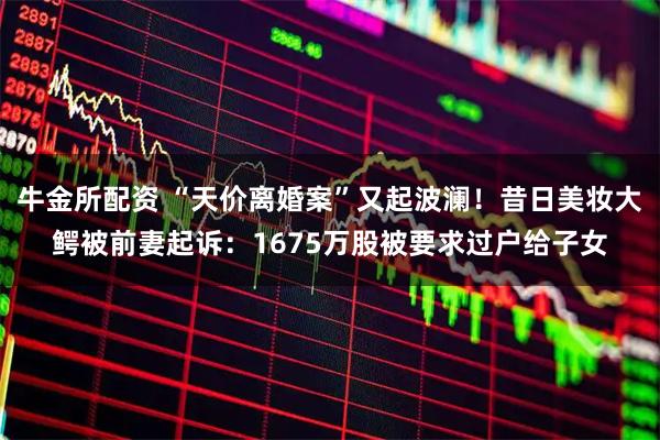 牛金所配资 “天价离婚案”又起波澜！昔日美妆大鳄被前妻起诉：1675万股被要求过户给子女
