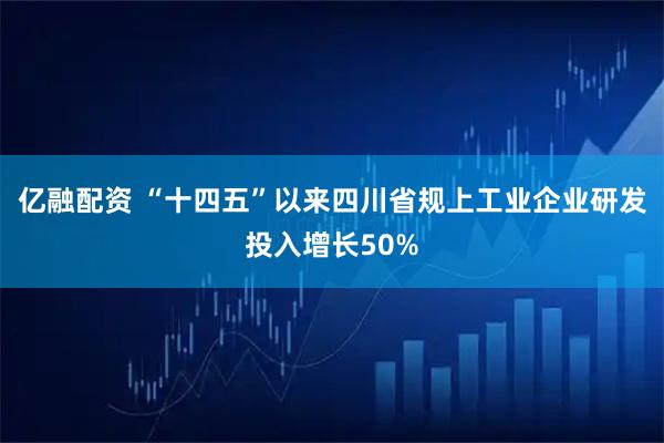 亿融配资 “十四五”以来四川省规上工业企业研发投入增长50%