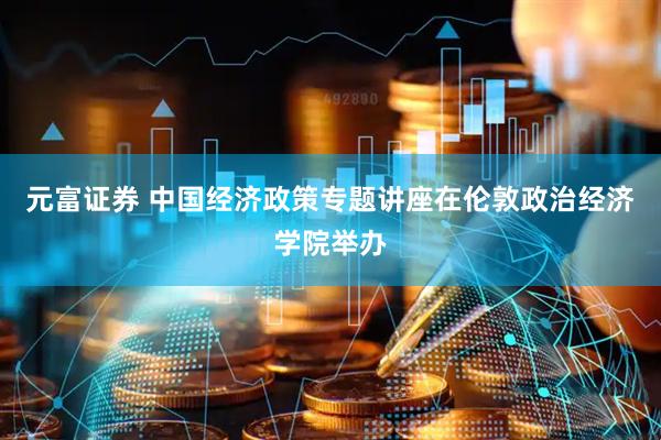 元富证券 中国经济政策专题讲座在伦敦政治经济学院举办