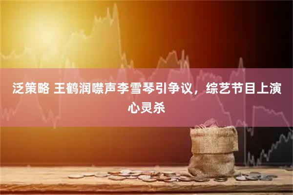 泛策略 王鹤润噤声李雪琴引争议，综艺节目上演心灵杀
