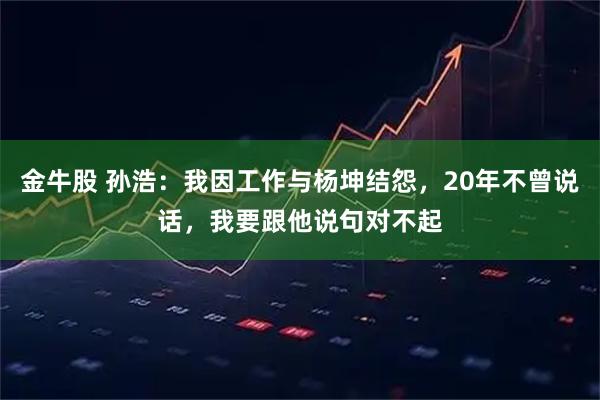 金牛股 孙浩：我因工作与杨坤结怨，20年不曾说话，我要跟他说句对不起