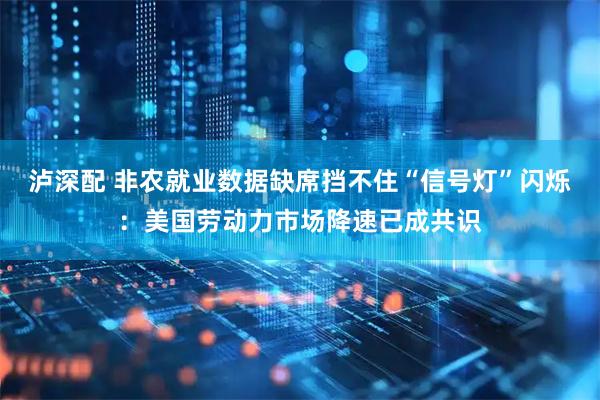 泸深配 非农就业数据缺席挡不住“信号灯”闪烁：美国劳动力市场降速已成共识
