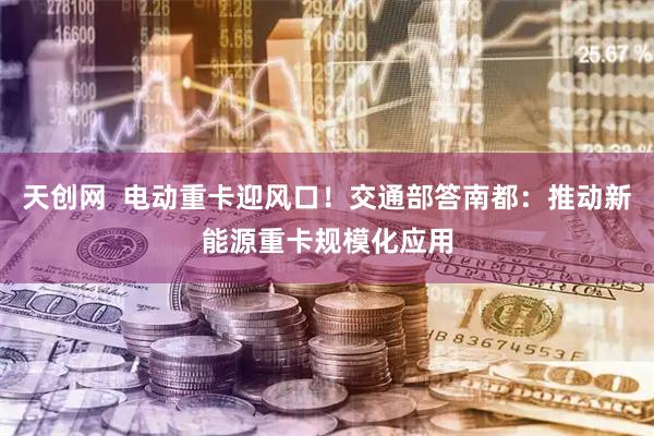 天创网  电动重卡迎风口！交通部答南都：推动新能源重卡规模化应用