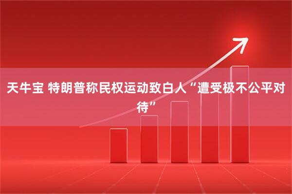 天牛宝 特朗普称民权运动致白人“遭受极不公平对待”