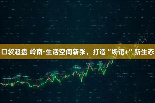 口袋超盘 岭南·生活空间新张，打造“场馆+”新生态