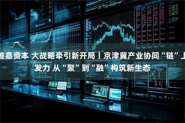 维嘉资本 大战略牵引新开局丨京津冀产业协同“链”上发力 从“聚”到“融”构筑新生态