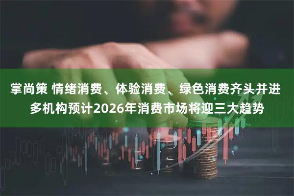 掌尚策 情绪消费、体验消费、绿色消费齐头并进 多机构预计2026年消费市场将迎三大趋势