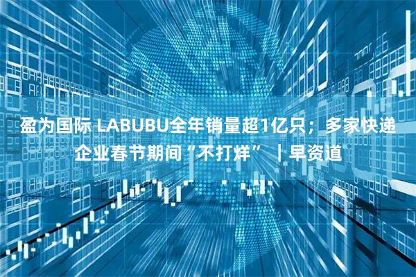 盈为国际 LABUBU全年销量超1亿只；多家快递企业春节期间“不打烊” ｜早资道