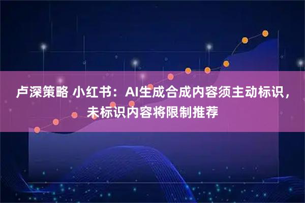 卢深策略 小红书：AI生成合成内容须主动标识，未标识内容将限制推荐