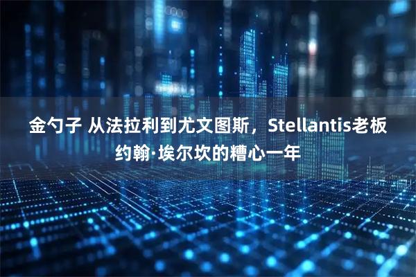 金勺子 从法拉利到尤文图斯,Stellantis老板约翰·埃尔坎的糟心一年