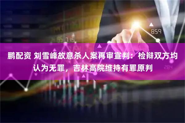 鹏配资 刘雪峰故意杀人案再审宣判:检辩双方均认为无罪,吉林高院维持有罪原判