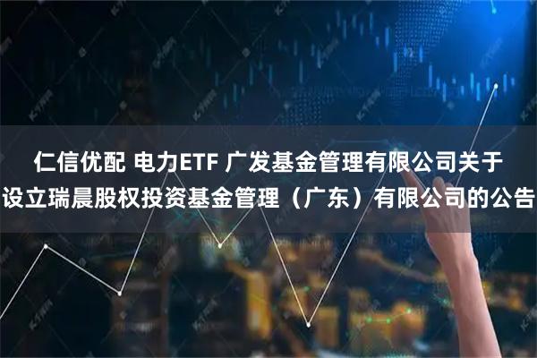 仁信优配 电力ETF 广发基金管理有限公司关于设立瑞晨股权投资基金管理(广东)有限公司的公告