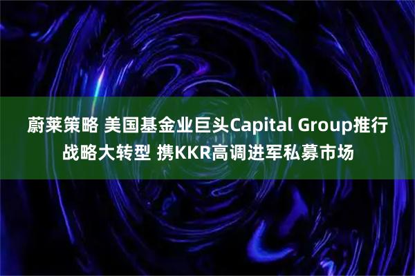 蔚莱策略 美国基金业巨头Capital Group推行战略大转型 携KKR高调进军私募市场