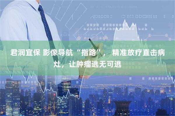 君润宜保 影像导航 “指路”， 精准放疗直击病灶，让肿瘤逃无可逃