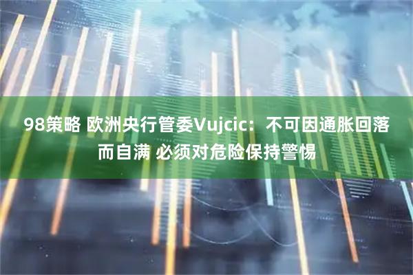 98策略 欧洲央行管委Vujcic:不可因通胀回落而自满 必须对危险保持警惕