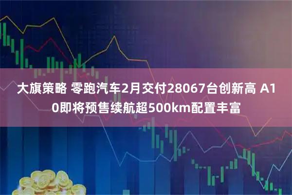 大旗策略 零跑汽车2月交付28067台创新高 A10即将预售续航超500km配置丰富