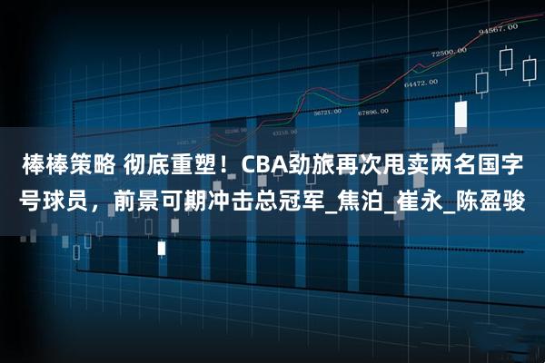 棒棒策略 彻底重塑!CBA劲旅再次甩卖两名国字号球员,前景可期冲击总冠军_焦泊_崔永_陈盈骏