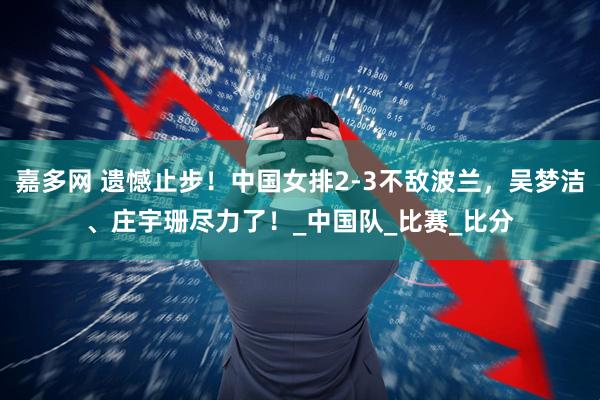 嘉多网 遗憾止步！中国女排2-3不敌波兰，吴梦洁、庄宇珊尽力了！_中国队_比赛_比分