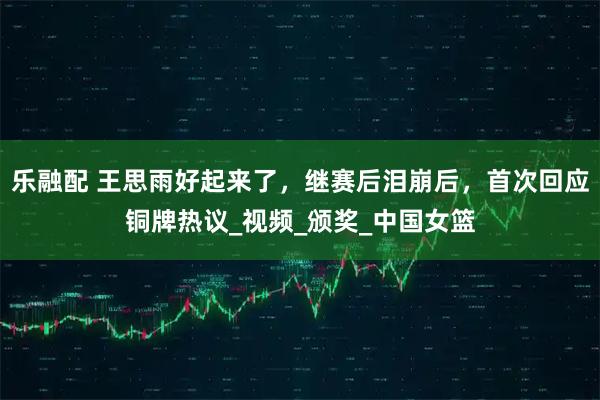 乐融配 王思雨好起来了，继赛后泪崩后，首次回应铜牌热议_视频_颁奖_中国女篮