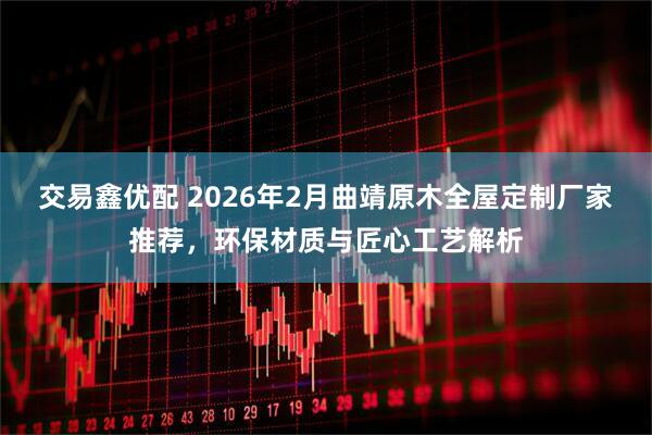 交易鑫优配 2026年2月曲靖原木全屋定制厂家推荐，环保材质与匠心工艺解析