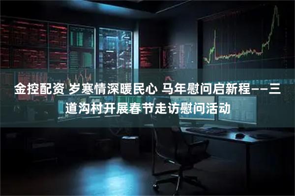 金控配资 岁寒情深暖民心 马年慰问启新程——三道沟村开展春节走访慰问活动