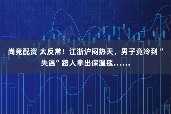 尚竞配资 太反常！江浙沪闷热天，男子竟冷到“失温”路人拿出保温毯……
