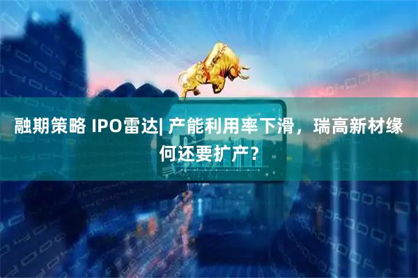 融期策略 IPO雷达| 产能利用率下滑，瑞高新材缘何还要扩产？