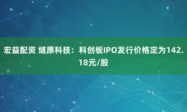 宏益配资 燧原科技：科创板IPO发行价格定为142.18元/股